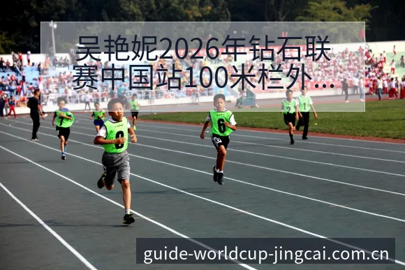 吴艳妮2026年钻石联赛中国站100米栏外卡阵容变化及影 - 世界杯竞猜平台